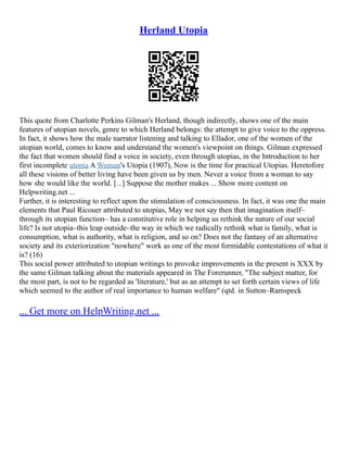 Herland Utopia
This quote from Charlotte Perkins Gilman's Herland, though indirectly, shows one of the main
features of utopian novels, genre to which Herland belongs: the attempt to give voice to the oppress.
In fact, it shows how the male narrator listening and talking to Ellador, one of the women of the
utopian world, comes to know and understand the women's viewpoint on things. Gilman expressed
the fact that women should find a voice in society, even through utopias, in the Introduction to her
first incomplete utopia A Woman's Utopia (1907), Now is the time for practical Utopias. Heretofore
all these visions of better living have been given us by men. Never a voice from a woman to say
how she would like the world. [...] Suppose the mother makes ... Show more content on
Helpwriting.net ...
Further, it is interesting to reflect upon the stimulation of consciousness. In fact, it was one the main
elements that Paul Ricouer attributed to utopias, May we not say then that imagination itself–
through its utopian function– has a constitutive role in helping us rethink the nature of our social
life? Is not utopia–this leap outside–the way in which we radically rethink what is family, what is
consumption, what is authority, what is religion, and so on? Does not the fantasy of an alternative
society and its exteriorization "nowhere" work as one of the most formidable contestations of what it
is? (16)
This social power attributed to utopian writings to provoke improvements in the present is XXX by
the same Gilman talking about the materials appeared in The Forerunner, "The subject matter, for
the most part, is not to be regarded as 'literature,' but as an attempt to set forth certain views of life
which seemed to the author of real importance to human welfare" (qtd. in Sutton–Ramspeck
... Get more on HelpWriting.net ...
 