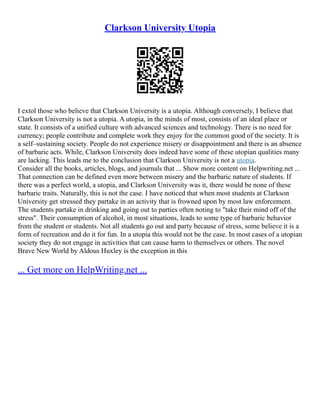 Clarkson University Utopia
I extol those who believe that Clarkson University is a utopia. Although conversely, I believe that
Clarkson University is not a utopia. A utopia, in the minds of most, consists of an ideal place or
state. It consists of a unified culture with advanced sciences and technology. There is no need for
currency; people contribute and complete work they enjoy for the common good of the society. It is
a self–sustaining society. People do not experience misery or disappointment and there is an absence
of barbaric acts. While, Clarkson University does indeed have some of these utopian qualities many
are lacking. This leads me to the conclusion that Clarkson University is not a utopia.
Consider all the books, articles, blogs, and journals that ... Show more content on Helpwriting.net ...
That connection can be defined even more between misery and the barbaric nature of students. If
there was a perfect world, a utopia, and Clarkson University was it, there would be none of these
barbaric traits. Naturally, this is not the case. I have noticed that when most students at Clarkson
University get stressed they partake in an activity that is frowned upon by most law enforcement.
The students partake in drinking and going out to parties often noting to "take their mind off of the
stress". Their consumption of alcohol, in most situations, leads to some type of barbaric behavior
from the student or students. Not all students go out and party because of stress, some believe it is a
form of recreation and do it for fun. In a utopia this would not be the case. In most cases of a utopian
society they do not engage in activities that can cause harm to themselves or others. The novel
Brave New World by Aldous Huxley is the exception in this
... Get more on HelpWriting.net ...
 
