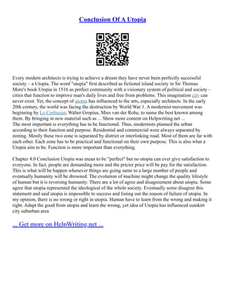 Conclusion Of A Utopia
Every modern architects is trying to achieve a dream they have never been perfectly successful
society – a Utopia. The word "utopia" first described as fictional island society in Sir Thomas
More's book Utopia in 1516 as perfect community with a visionary system of political and society –
cities that function to improve man's daily lives and free from problems. This imagination city can
never exist. Yet, the concept of utopia has influenced to the arts, especially architects. In the early
20th century, the world was facing the destruction by World War 1. A modernist movement was
beginning by Le Corbusier, Walter Gropius, Mies van der Rohe, to name the best known among
them. By bringing in new material such as ... Show more content on Helpwriting.net ...
The most important is everything has to be functional. Thus, modernists planned the urban
according to their function and purpose. Residential and commercial were always separated by
zoning. Mostly these two zone is separated by district or interlinking road. Most of them are far with
each other. Each zone has to be practical and functional on their own purpose. This is also what a
Utopia aim to be. Function is more important than everything.
Chapter 4.0 Conclusion Utopia was mean to be "perfect" but no utopia can ever give satisfaction to
everyone. In fact, people are demanding more and the pricier price will be pay for the satisfaction.
This is what will be happen whenever things are going same to a large number of people and
eventually humanity will be drowned. The evolution of machine might change the quality lifestyle
of human but it is reversing humanity. There are a lot of agree and disagreement about utopia. Some
agree that utopia represented the ideological of the whole society. Eventually some disagree this
statement and said utopia is impossible to success and listing out the reason of failure of utopia. In
my opinion, there is no wrong or right in utopia. Human have to learn from the wrong and making it
right. Adapt the good from utopia and learn the wrong, yet idea of Utopia has influenced outskirt
city suburban area
... Get more on HelpWriting.net ...
 