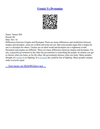 Utopia Vs Dystopias
Name: Tanner Hill
Period: B3
Date: Nov 16
Differences between Utopias and Dystopias There are many differences and similarities between
utopias and dystopias. some are evident and some are not. But some people argue that a utopia for
one is a dystopia for others. Utopias are an ideal world and dystopias are a nightmare world.
Dystopias and utopias are different. There are many differences between utopias and dystopias. For
one, a peaceful government in the other the government is controlling the people. In utopias you get
to choose what you learn, as for the other, the government chooses what you learn. Many peoples
thought of a utopia is no fighting. In a dystopia the could be lots of fighting. Many peoples utopias
make everyone equal
... Get more on HelpWriting.net ...
 