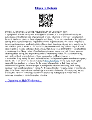 Utopia In Dystopia
UTOPIA IN DYSTOPIAN NOVEL "DIVERGENT" BY VERONICA ROTH
A dystopia is a fictional society that is the opposite of utopia. It is usually characterized by an
authoritarian or totalitarian form of government, or some other kind of oppressive social control.
Dystopia has been a recurrent theme of popular and literary fiction since way back in the eighteenth
century. Evolving not simply as a response to fictional utopian concerns, but also as a response to
the prevalent or ominous ideals and politics of the writer's time, the dystopian novel tends to use its
make–believe guise as a front to critique the ideologies under which they've been forged. When it
seeks to explore political and social shortcomings, then, these books don't tend to be shy about their
revolutionary aims. Nasty visions of totalitarian regimes and post–apocalyptic disaster scenarios
litter the genre's history, and it's got strong links to other literary scenes, too, like travel writing,
satire and, not least, science fiction. ... Show more content on Helpwriting.net ...
A standard of living among the lower and middle class that is generally poorer than in contemporary
society. This is not always the case; however, in Brave New World people enjoy much higher
material living standards in exchange for the loss of other qualities in their lives, such as
independent thought and emotional depth. A protagonist who questions society, often feeling
intuitively that something is terribly wrong. As dystopian literature typically depicts events that take
place in the future, it often features technology more advanced than that of contemporary society.
Usually, this advanced technology is controlled exclusively by the group in power, while the
oppressed population is limited to a rather primitive
... Get more on HelpWriting.net ...
 