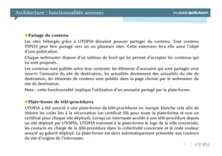 Architecture : fonctionnalités annexes



      Partage de contenu
   Les sites hébergés grâce à UTOPIA devaient pouvoir partager du contenu. Tout contenu
   TYPO3 peut être partagé vers un ou plusieurs sites. Cette extension fera elle aussi l’objet
   d’une publication.
   Chaque webmaster dispose d’un tableau de bord qui lui permet d’accepter les contenus qui
   lui sont proposés.
   Les contenus sont publiés selon leur contexte: les éléments d’annuaire qui sont partagés vont
   nourrir l’annuaire du site de destination, les actualités deviennent des actualités du site de
   destination, les éléments de contenu sont publiés dans la page choisie par le webmaster du
   site de destination.
   Note : cette fonctionnalité implique l’utilisation d’un annuaire partagé par la plate-forme.

     Plate-forme de télé-procédures
   UTOPIA a été associé à une plate-forme de télé-procédures en marque blanche cela afin de
   réduire les coûts liés à la sécurisation (un certificat SSL pour toute la plate-forme et non un
   certificat pour chaque site déployé). Lorsqu’un internaute accède à une télé-procédure depuis
   un site déployé par UTOPIA, UTOPIA transmet à la plate-forme le logo de la ville concernée,
   les contacts en charge de la télé-procédure dans la collectivité concernée et le code couleur
   associé au gabarit déployé. La plate-forme est alors automatiquement présentée aux couleurs
   du site d’origine de l’internaute.
                                                                                         10    UTOPIA
 