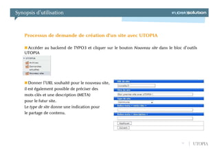 Synopsis d’utilisation



    Processus de demande de création d’un site avec UTOPIA

     Accéder au backend de TYPO3 et cliquer sur le bouton Nouveau site dans le bloc d’outils
    UTOPIA




       Donner l’URL souhaité pour le nouveau site,
    il est également possible de préciser des
    mots clés et une description (META)
    pour le futur site.
    Le type de site donne une indication pour
    le partage de contenu.




                                                                                    11   UTOPIA
 