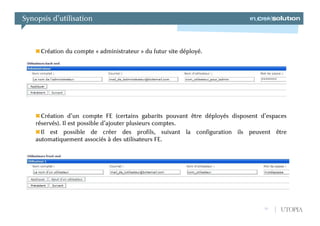 Synopsis d’utilisation



     Création du compte « administrateur » du futur site déployé.




      Création d’un compte FE (certains gabarits pouvant être déployés disposent d’espaces
    réservés). Il est possible d’ajouter plusieurs comptes.
      Il est possible de créer des profils, suivant la configuration ils peuvent être
    automatiquement associés à des utilisateurs FE.




                                                                                  12   UTOPIA
 
