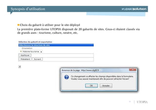 Synopsis d’utilisation



      Choix du gabarit à utiliser pour le site déployé
    La première plate-forme UTOPIA disposait de 20 gabarits de sites. Ceux-ci étaient classés via
    de grands axes : tourisme, culture, neutre, etc.




                                                                                        13    UTOPIA
 