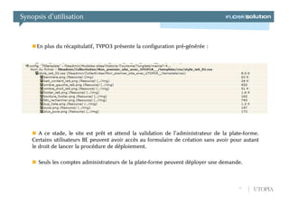 Synopsis d’utilisation



      En plus du récapitulatif, TYPO3 présente la configuration pré-générée :




       A ce stade, le site est prêt et attend la validation de l’administrateur de la plate-forme.
    Certains utilisateurs BE peuvent avoir accès au formulaire de création sans avoir pour autant
    le droit de lancer la procédure de déploiement.

      Seuls les comptes administrateurs de la plate-forme peuvent déployer une demande.



                                                                                         17    UTOPIA
 