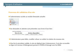 Synopsis d’utilisation



    Processus de validation d’un site

     L’administrateur accède au module Demandes actuelles




      Les demandes en attentes sont présentées sous forme d’une liste :




      L’administrateur peut éditer, modifier refuser ou valider la création du nouveau site.

      Une fois la procédure validée, le site est déployé dans l’arborescence, il est alors accessible
    en ligne (si le serveur d’hébergement permet à UTOPIA d’interagir avec les DNS).


                                                                                           18    UTOPIA
 
