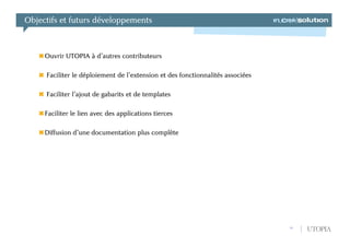 Objectifs et futurs développements



     Ouvrir UTOPIA à d’autres contributeurs

     Faciliter le déploiement de l’extension et des fonctionnalités associées

     Faciliter l’ajout de gabarits et de templates

     Faciliter le lien avec des applications tierces

     Diffusion d’une documentation plus complète




                                                                                19   UTOPIA
 