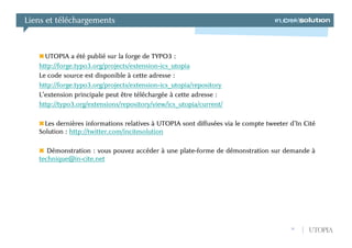 Liens et téléchargements



     UTOPIA a été publié sur la forge de TYPO3 :
   http://forge.typo3.org/projects/extension-ics_utopia
   Le code source est disponible à cette adresse :
   http://forge.typo3.org/projects/extension-ics_utopia/repository
   L’extension principale peut être téléchargée à cette adresse :
   http://typo3.org/extensions/repository/view/ics_utopia/current/

     Les dernières informations relatives à UTOPIA sont diffusées via le compte tweeter d’In Cité
   Solution : http://twitter.com/incitesolution

      Démonstration : vous pouvez accéder à une plate-forme de démonstration sur demande à
   technique@in-cite.net




                                                                                        20    UTOPIA
 