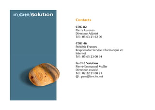Contacts
CDG 82
Pierre Lorenzo
Directeur Adjoint
Tél : 05 63 21 62 00

CDG 46
Frédéric Frances
Responsable Service Informatique et
Internet
Tél : 05 65 23 00 94

In Cité Solution
Pierre-Emmanuel Muller
Directeur associé
Tél : 02 22 51 08 21
@ : pem@in-cite.net
 