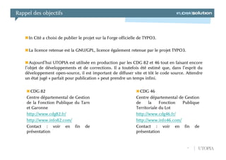 Rappel des objectifs



     In Cité a choisi de publier le projet sur la Forge officielle de TYPO3.

     La licence retenue est la GNU/GPL, licence également retenue par le projet TYPO3.

      Aujourd’hui UTOPIA est utilisée en production par les CDG 82 et 46 tout en faisant encore
   l’objet de développements et de corrections. Il a toutefois été estimé que, dans l’esprit du
   développement open-source, il est important de diffuser vite et tôt le code source. Attendre
   un état jugé « parfait pour publication » peut prendre un temps infini.


      CDG 82                                                      CDG 46
    Centre départemental de Gestion                             Centre départemental de Gestion
    de la Fonction Publique du Tarn                             de     la    Fonction  Publique
    et Garonne                                                  Territoriale du Lot
    http://www.cdg82.fr/                                        http://www.cdg46.fr/
    http://www.info82.com/                                      http://www.info46.com/
    Contact : voir en fin de                                    Contact : voir en fin de
    présentation                                                présentation


                                                                                         4    UTOPIA
 