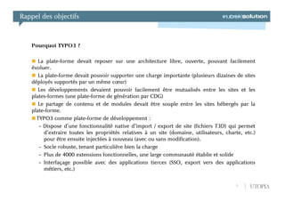 Rappel des objectifs



   Pourquoi TYPO3 ?

      La plate-forme devait reposer sur une architecture libre, ouverte, pouvant facilement
   évoluer.
      La plate-forme devait pouvoir supporter une charge importante (plusieurs dizaines de sites
   déployés supportés par un même cœur)
      Les développements devaient pouvoir facilement être mutualisés entre les sites et les
   plates-formes (une plate-forme de génération par CDG)
      Le partage de contenu et de modules devait être souple entre les sites hébergés par la
   plate-forme.
     TYPO3 comme plate-forme de développement :
      - Dispose d’une fonctionnalité native d’import / export de site (fichiers T3D) qui permet
        d’extraire toutes les propriétés relatives à un site (domaine, utilisateurs, charte, etc.)
        pour être ensuite injectées à nouveau (avec ou sans modification).
      - Socle robuste, tenant particulière bien la charge
      - Plus de 4000 extensions fonctionnelles, une large communauté établie et solide
      - Interfaçage possible avec des applications tierces (SSO, export vers des applications
        métiers, etc.)

                                                                                         5     UTOPIA
 