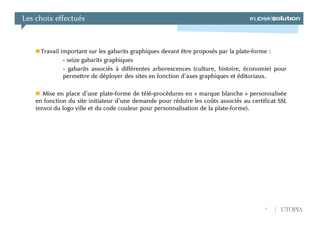 Les choix effectués



      Travail important sur les gabarits graphiques devant être proposés par la plate-forme :
               - seize gabarits graphiques
               - gabarits associés à différentes arborescences (culture, histoire, économie) pour
               permettre de déployer des sites en fonction d’axes graphiques et éditoriaux.

       Mise en place d’une plate-forme de télé-procédures en « marque blanche » personnalisée
    en fonction du site initiateur d’une demande pour réduire les coûts associés au certificat SSL
    (envoi du logo ville et du code couleur pour personnalisation de la plate-forme).




                                                                                          6    UTOPIA
 