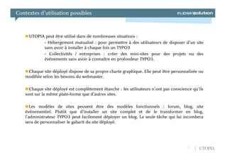 Contextes d’utilisation possibles



     UTOPIA peut être utilisé dans de nombreuses situations :
           - Hébergement mutualisé : pour permettre à des utilisateurs de disposer d’un site
           sans avoir à installer à chaque fois un TYPO3
           - Collectivités / entreprises : créer des mini-sites pour des projets ou des
           événements sans avoir à connaître en profondeur TYPO3.

     Chaque site déployé dispose de sa propre charte graphique. Elle peut être personnalisée ou
    modifiée selon les besoins du webmaster.

      Chaque site déployé est complètement étanche : les utilisateurs n’ont pas conscience qu’ils
    sont sur la même plate-forme que d’autres sites.

       Les modèles de sites peuvent être des modèles fonctionnels : forum, blog, site
    événementiel. Plutôt que d’installer un site complet et de le transformer en blog,
    l’administrateur TYPO3 peut facilement déployer un blog. La seule tâche qui lui incombera
    sera de personnaliser le gabarit du site déployé.




                                                                                         7    UTOPIA
 