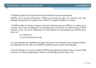 Architecture : présentation générale



     UTOPIA signifie Usine Typo3 Ouverte de Production Internet Automatisée.
   UTOPIA est un groupe d’extensions TYPO3 qui permet de créer, en front-end, des sites
   hébergés directement sur la plate-forme TYPO3 sur laquelle UTOPIA est installé.

     UTOPIA utilise la fonction d’export au format T3D proposée par TYPO3. La création d’un
   nouveau site se fait en dupliquant et personnalisant une portion de l’arborescence TYPO3
   associée au kit. Lors de la duplication, le T3D d’export est personnalisé par UTOPIA pour
   jouer sur :
              - Les utilisateurs
              - Le nom de domaine du site

     Le site dupliqué est complètement séparé des autres sites hébergés et des modèles utilisées.
   Les utilisateurs du site créé avec UTOPIA n’accèdent pas aux autres sites hébergés.

     S’il est hébergé sur un serveur dédié, UTOPIA peut également mettre à jour un serveur DNS
   local avec le nouvel enregistrement relatif au site hébergé qui vient d’être créé.




                                                                                         8    UTOPIA
 
