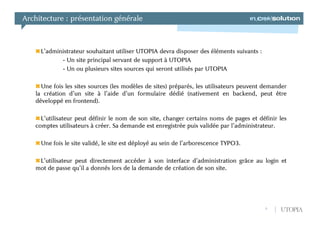 Architecture : présentation générale



     L’administrateur souhaitant utiliser UTOPIA devra disposer des éléments suivants :
            - Un site principal servant de support à UTOPIA
            - Un ou plusieurs sites sources qui seront utilisés par UTOPIA

     Une fois les sites sources (les modèles de sites) préparés, les utilisateurs peuvent demander
   la création d’un site à l’aide d’un formulaire dédié (nativement en backend, peut être
   développé en frontend).

     L’utilisateur peut définir le nom de son site, changer certains noms de pages et définir les
   comptes utilisateurs à créer. Sa demande est enregistrée puis validée par l’administrateur.

     Une fois le site validé, le site est déployé au sein de l’arborescence TYPO3.

    L’utilisateur peut directement accéder à son interface d’administration grâce au login et
   mot de passe qu’il a donnés lors de la demande de création de son site.




                                                                                          9    UTOPIA
 