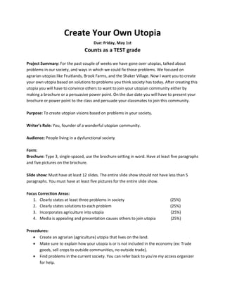 Create Your Own Utopia
                                      Due: Friday, May 1st
                                Counts as a TEST grade

Project Summary: For the past couple of weeks we have gone over utopias, talked about
problems in our society, and ways in which we could fix those problems. We focused on
agrarian utopias like Fruitlands, Brook Farms, and the Shaker Village. Now I want you to create
your own utopia based on solutions to problems you think society has today. After creating this
utopia you will have to convince others to want to join your utopian community either by
making a brochure or a persuasive power point. On the due date you will have to present your
brochure or power point to the class and persuade your classmates to join this community.

Purpose: To create utopian visions based on problems in your society.

Writer’s Role: You, founder of a wonderful utopian community.

Audience: People living in a dysfunctional society

Form:
Brochure: Type 3, single-spaced, use the brochure setting in word. Have at least five paragraphs
and five pictures on the brochure.

Slide show: Must have at least 12 slides. The entire slide show should not have less than 5
paragraphs. You must have at least five pictures for the entire slide show.

Focus Correction Areas:
   1. Clearly states at least three problems in society                          (25%)
   2. Clearly states solutions to each problem                                   (25%)
   3. Incorporates agriculture into utopia                                       (25%)
   4. Media is appealing and presentation causes others to join utopia           (25%)

Procedures:
   • Create an agrarian (agriculture) utopia that lives on the land.
   • Make sure to explain how your utopia is or is not included in the economy (ex: Trade
      goods, sell crops to outside communities, no outside trade).
   • Find problems in the current society. You can refer back to you’re my access organizer
      for help.
 