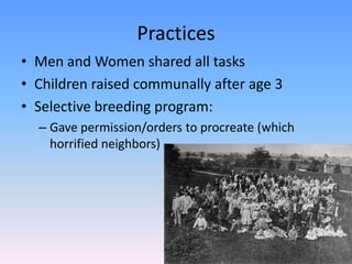 Practices
• Men and Women shared all tasks
• Children raised communally after age 3
• Selective breeding program:
  – Gave permission/orders to procreate (which
    horrified neighbors)
 