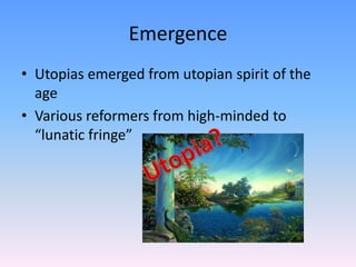 Emergence
• Utopias emerged from utopian spirit of the
  age
• Various reformers from high-minded to
  “lunatic fringe”
 