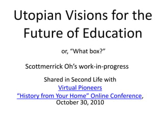 Utopian Visions for the
Future of Education
or, “What box?”
Scottmerrick Oh’s work-in-progress
Shared in Second Life with
Virtual Pioneers
“History from Your Home” Online Conference,
October 30, 2010
 