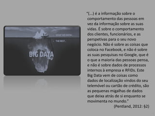 “(...) é a informação sobre o
comportamento das pessoas em
vez da informação sobre as suas
vidas. É sobre o comportamento
dos clientes, funcionários, e as
perspetivas para o seu novo
negócio. Não é sobre as coisas que
coloca no Facebook, e não é sobre
as suas pesquisas no Google, que é
o que a maioria das pessoas pensa,
e não é sobre dados de processos
internos à empresa e RFIDs. Este
Big Data vem de coisas como
dados de localização vindos do seu
telemóvel ou cartão de crédito, são
as pequenas migalhas de dados
que deixa atrás de si enquanto se
movimenta no mundo.”
(Pentland, 2012: §2)
3
 