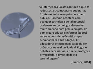 “A Internet das Coisas continua o que as
redes sociais começaram: quebrar as
fronteiras entre o eu privado e o eu
público. Tal como acontece com
qualquer tecnologia de tal potencial
poderoso, os tecnólogos devem ter
muito cuidado para geri-la em prol do
bem e para educar e informar (todos)
sobre as considerações éticas que
acompanham a sua adoção. Os
educadores e tecnólogos terão de ser
pró-ativos na realização de diálogos e
debates necessários, a fim de proteger a
privacidade, a diversidade e a
aprendizagem.”
(Hancock, 2014)
5
 