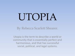 UTOPIA By Rebecca Scarlett Shearer. Utopia is the term to describe a world or community that is essentially perfect and harmonious, and that has successful social, political, and legal systems. 