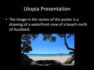 Utopia Presentation The image in the centre of the poster is a drawing of a waterfront view of a beach north of Auckland. 