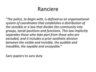 Ranciere
“The police, to begin with, is defined as an organisational
system of coordinates that establishes a distribution of
the sensible or a law that divides the community into
groups, social positions and functions. This law implicitly
separates those who take part from those who are
excluded, and it includes a prior aesthetic division
between the visible and invisible, the audible and
inaudible, the sayable and unsayable.”
Sans papiers to sans duty
 