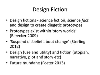 Design Fiction
• Design fictions - science fiction, science fact
and design to create diegetic prototypes
• Prototypes exist within ‘story worlds’
(Bleecker 2009)
• ‘Suspend disbelief about change’ (Sterling
2012)
• Design (use and utility) and fiction (utopian,
narrative, plot and story etc)
• Future mundane (Foster 2013)
 