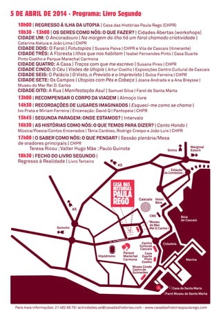 5 de abril de 2014 - Programa: Livro Segundo
10h00 | Regresso à Ilha da Utopia | Casa das Histórias Paula Rego (CHPR)
10h30 - 13h00 | Os Seres como Nós:O que fazer? | Cidades Abertas (workshops)
Cidade Um: O Ancoradouro | Na margem da ilha há um farol chamado criatividade |
Catarina Aleluia e João Lima | CHPR
Cidade Dois: O Farol | Fotutopias | Susana Paiva | CHPR e Vila de Cascais (itinerante)
Cidade Três: A Floresta | Ilhas que nos habitam | Isabel Fernandes Pinto | Casa Duarte
Pinto Coelho e Parque Marechal Carmona
Cidade Quatro: A Casa | Traços com que me escrevo | Susana Pires | CHPR
Cidade Cinco: O Céu | Visões de Utopia | Artur Coelho | Exposições Centro Cultural de Cascais
Cidade Seis: O Palácio | O Visto, o Previsto e o Imprevisto | Dulce Ferreira | CHPR
Cidade Sete: Os Campos | Utopias com Pés e Cabeça | Joana Andrade e a Ana Breysse |
Museu do Mar Rei D. Carlos
Cidade Oito: A Rua | Manifestação Asul | Samuel Silva | Farol de Santa Marta
13h00 | Recompensar o Corpo da Viagem | Almoço livre
14h30 | Recordações de Lugares Imaginados | Esqueci-me como se chama |
Ivo Prata e Miriam Ferreira | Encenação: David Q | Pantopeia | CHPR
15h45 | Segunda Paragem:Onde estamos? | Intervalo
16h30 | As Histórias como Nós:O que temos para dizer? | Canto Hondo |
Música/Poesia/Contos Encenados | Tânia Cardoso, Rodrigo Crespo e João Luís | CHPR
17h00 | O Saber como Nós:O que pensar? | Sessão plenária/Mesa
de oradores principais | CHPR
	 Teresa Ricou ;Valter Hugo Mãe ; Paulo Guinote
18h30 | Fecho do Livro Segundo |
Regresso à Realidade | Livro Terceiro
Para mais informações:21 482 69 70/ actividades.se@casadashistorias.com - www.casadashistoriaspaularego.com
 