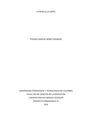UTOPIAS A LA CARTA
POVEDA SANCHE HENRY EDUARDO
UNIVERSIDAD PEDAGOGICA Y TECNOLOGICA DE COLOMBIA
FACULTAD DE CIENCIAS DE LA EDUCACION
LICENCIATURA EN CIENCIAS SOCIALES
PROYECTO PEDAGOGICO IV
2016
 