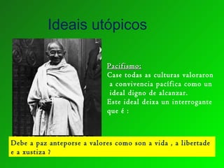Ideais utópicos
Pacifismo:Pacifismo:
Case todas as culturas valoraron
a convivencia pacífica como un
ideal digno de alcanzar.
Este ideal deixa un interrogante
que é :
Debe a paz anteporse a valores como son a vida , a libertade
e a xustiza ?
 