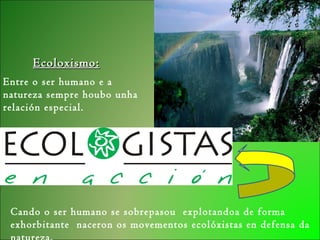 Ecoloxismo:Ecoloxismo:
Entre o ser humano e a
natureza sempre houbo unha
relación especial.
Cando o ser humano se sobrepasou explotandoa de forma
exhorbitante naceron os movementos ecolóxistas en defensa da
 