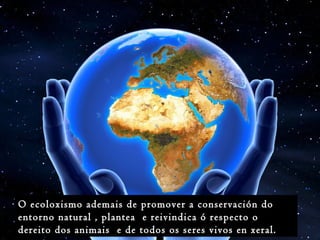 O ecoloxismo ademais de promover a conservación do
entorno natural , plantea e reivindica ó respecto o
dereito dos animais e de todos os seres vivos en xeral.
 