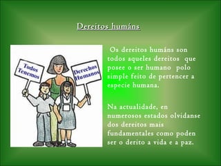 Dereitos humánsDereitos humáns
Os dereitos humáns son
todos aqueles dereitos que
posee o ser humano polo
simple feito de pertencer a
especie humana.
Na actualidade, en
numerosos estados olvidanse
dos dereitos mais
fundamentales como poden
ser o derito a vida e a paz.
 