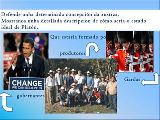 Defende unha determinada concepción da xustiza.
Mostranos unha detallada descripcion de cómo seria o estado
ideal de Platón.
Que estaría formado por :
gobernantes
Gardas
produtores
 