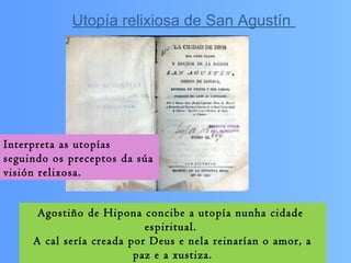 Interpreta as utopías
seguindo os preceptos da súa
visión relixosa.
Agostiño de Hipona concibe a utopía nunha cidade
espiritual.
A cal sería creada por Deus e nela reinarían o amor, a
paz e a xustiza.
Utopía relixiosa de San Agustín
 