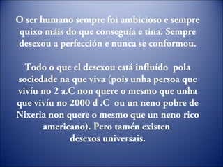 O ser humano sempre foi ambicioso e sempre
quixo máis do que conseguía e tiña. Sempre
desexou a perfección e nunca se conformou.
Todo o que el desexou está influído pola
sociedade na que viva (pois unha persoa que
vivíu no 2 a.C non quere o mesmo que unha
que vivíu no 2000 d .C ou un neno pobre de
Nixeria non quere o mesmo que un neno rico
americano). Pero tamén existen
desexos universais.
 