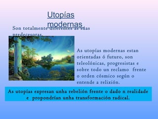 Utopías
modernasSon totalmente diferentes as súas
predecesoras.
As utopías modernas estan
orientadas ó futuro, son
teleolóxicas, progresistas e
sobre todo un reclamo frente
o orden cósmico según o
entende a relixión.
As utopías expresan unha rebelión frente o dado n realidade
e propondrían unha transformación radical.
 