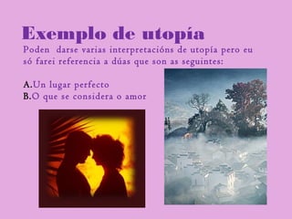 Exemplo de utopía
Poden darse varias interpretacións de utopía pero eu
só farei referencia a dúas que son as seguintes:
A.Un lugar perfecto
B.O que se considera o amor
 