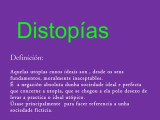 Distopías
Definición:
Aquelas utopías cuxos ideais son , desde os seus
fundamentos, moralmente inaceptables.
É a negación absoluta dunha sociedade ideal e perfecta
que concerne a utopía, que se chegou a ela polo desexo de
levar a practica o ideal utópico.
Úsase principalmente para facer referencia a unha
sociedade ficticia.
 