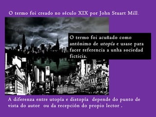 O termo foi acuñado como
antónimo de utopía e usase para
facer referencia a unha sociedad
ficticia.
O termo foi creado no século XIX por John Stuart Mill.
A diferenza entre utopía e distopía depende do punto de
vista do autor ou da recepción do propio lector .
 
