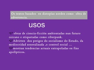 usos
Os textos basados en distopías xorden como obra de
advertencia.
•1º obras de ciencia-ficción ambientadas nun futuro
cercano e etiquetadas como ciberpunk.
•2ºAdvirten dos perigos do socialismo do Estado, da
mediocridad xeneralizada ,o control social …
•3ºmostran tendencias actuais extrapoladas en fins
apolípticos.
 