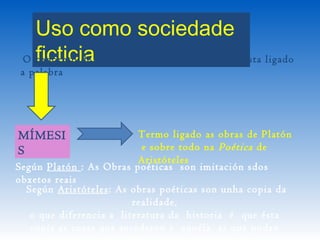 Uso como sociedade
ficticiaO concepto de ficción na tradición occidental esta ligado
a palabra
MÍMESI
S
Termo ligado as obras de Platón
e sobre todo na Poética de
Aristóteles
Según Platón : As Obras poéticas son imitación sdos
obxetos reais
 Según Aristóteles: As obras poéticas son unha copia da
realidade,
o que diferencia a  literatura da  historia  é que ésta
copia as cosas que sucederon e aquéla as que poden
 