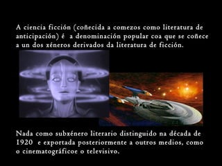 A ciencia ficción (coñecida a comezos como literatura de
anticipación) é a denominación popular coa que se coñece
a un dos xéneros derivados da literatura de ficción.
Nada como subxénero literario distinguido na década de
1920 e exportada posteriormente a outros medios, como
o cinematográficoe o televisivo.
 