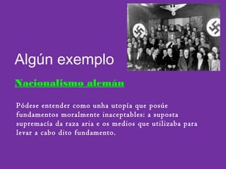 Algún exemplo
Nacionalismo alemán
Pódese entender como unha utopía que posúe
fundamentos moralmente inaceptables: a suposta
supremacía da raza aria e os medios que utilizaba para
levar a cabo dito fundamento.
 