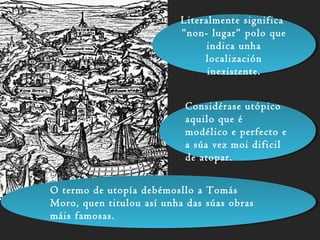 Literalmente significa
“non- lugar” polo que
indica unha
localización
inexistente.
Literalmente significa
“non- lugar” polo que
indica unha
localización
inexistente.
Considérase utópico
aquilo que é
modélico e perfecto e
a súa vez moi dificil
de atopar.
Considérase utópico
aquilo que é
modélico e perfecto e
a súa vez moi dificil
de atopar.
O termo de utopía debémosllo a Tomás
Moro, quen titulou así unha das súas obras
máis famosas.
O termo de utopía debémosllo a Tomás
Moro, quen titulou así unha das súas obras
máis famosas.
 