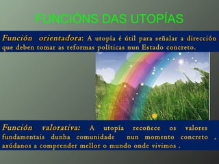 FUNCIÓNS DAS UTOPÍAS
Función orientadoraFunción orientadora:: A utopía é útil para señalar a dirección
que deben tomar as reformas políticas nun Estado concreto.
Función valorativa:Función valorativa: A utopía recoñece os valores
fundamentais dunha comunidade nun momento concreto ,
axúdanos a comprender mellor o mundo onde vivimos .
 
