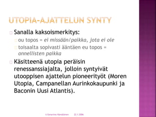 Sanalla kaksoismerkitys: 
ou topos = ei missään/paikka, jota ei ole 
toisaalta sopivasti ääntäen eu topos = 
onnellisten paikka 
Käsitteenä utopia peräisin 
renessanssiajalta, jolloin syntyivät 
utooppisen ajattelun pioneerityöt (Moren 
Utopia, Campanellan Aurinkokaupunki ja 
Baconin Uusi Atlantis). 
© Eenariina Hämäläinen 22.1.2006 
 